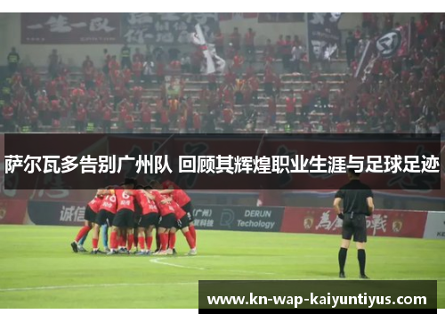 萨尔瓦多告别广州队 回顾其辉煌职业生涯与足球足迹 萨尔瓦多告别广州队 回顾其辉煌职业生涯与足球足迹