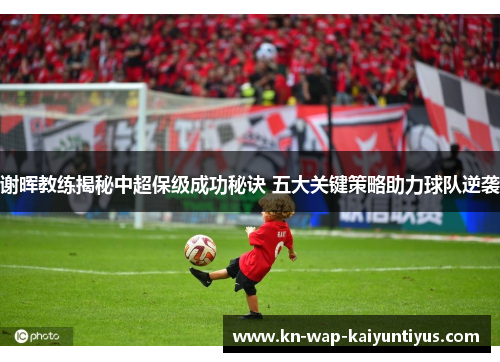 谢晖教练揭秘中超保级成功秘诀 五大关键策略助力球队逆袭