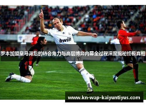 罗本加盟皇马背后的转会角力与高层博弈内幕全过程深度揭秘终极真相