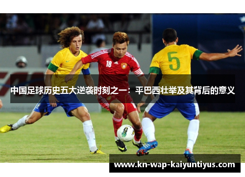 中国足球历史五大逆袭时刻之一:平巴西壮举及其背后的意义 中国足球历史五大逆袭时刻之一:平巴西壮举及其背后的意义