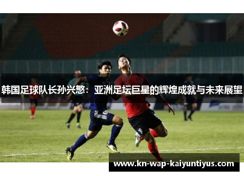 韩国足球队长孙兴慜:亚洲足坛巨星的辉煌成就与未来展望 韩国足球队长孙兴慜:亚洲足坛巨星的辉煌成就与未来展望