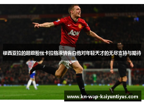 穆西亚拉的超级粉丝卡拉格深情告白他对年轻天才的无尽支持与期待 穆西亚拉的超级粉丝卡拉格深情告白他对年轻天才的无尽支持与期待