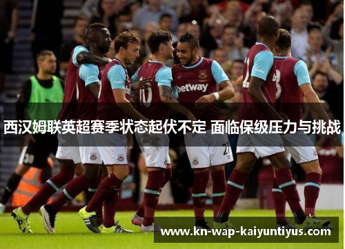 西汉姆联英超赛季状态起伏不定 面临保级压力与挑战