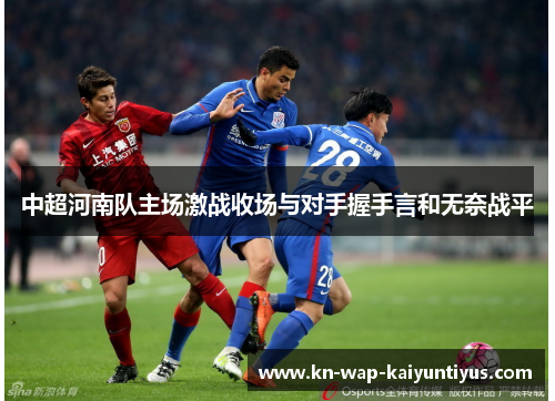 中超河南队主场激战收场与对手握手言和无奈战平